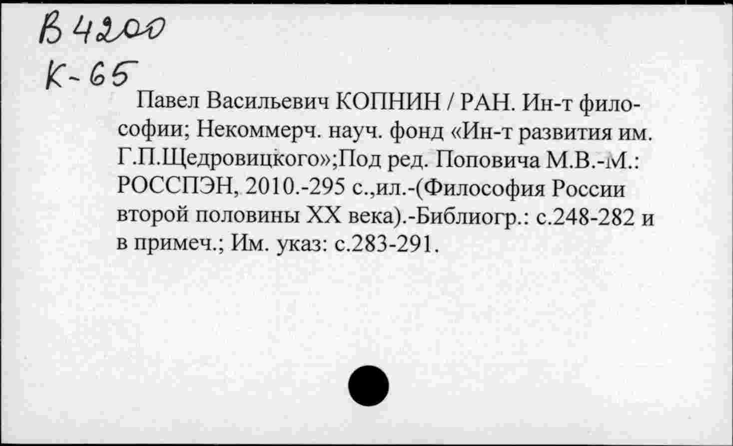 ﻿Вч'Л'С
к- 66"
Павел Васильевич КОПНИН / РАН. Ин-т философии; Некоммерч, науч, фонд «Ин-т развития им. Г.П.Щедровицкого»;Под ред. Поповича М.В.-М.: РОССПЭН, 2010.-295 с.,ил.-(Философия России второй половины XX века).-Библиогр.: с.248-282 и в примеч.; Им. указ: с.283-291.